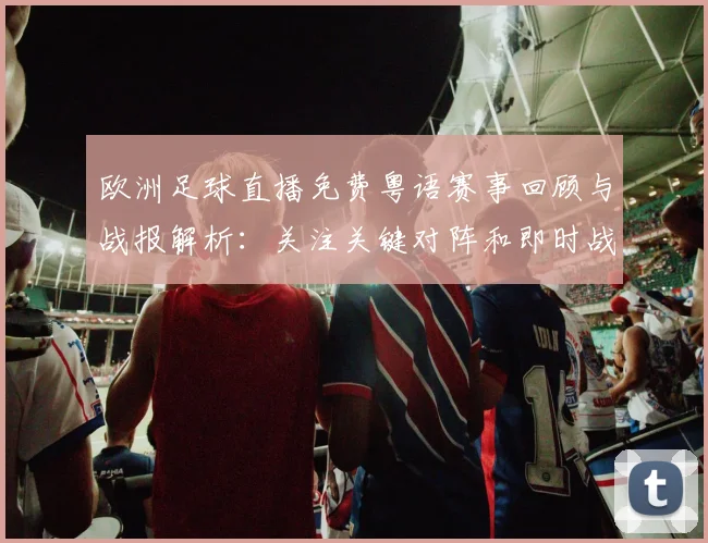 欧洲足球直播免费粤语赛事回顾与战报解析：关注关键对阵和即时战术变化