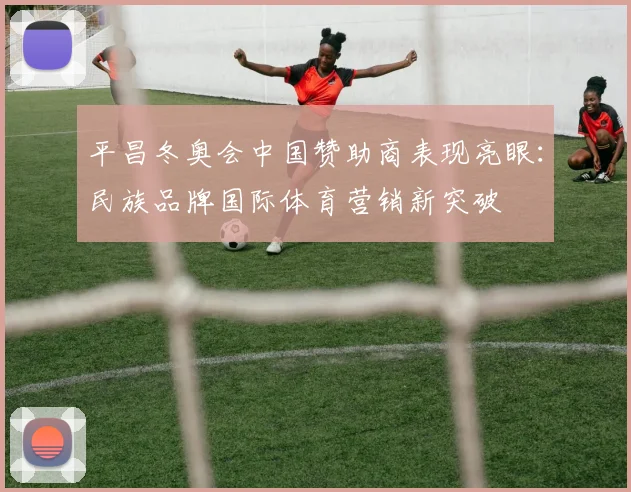 平昌冬奥会中国赞助商表现亮眼：民族品牌国际体育营销新突破