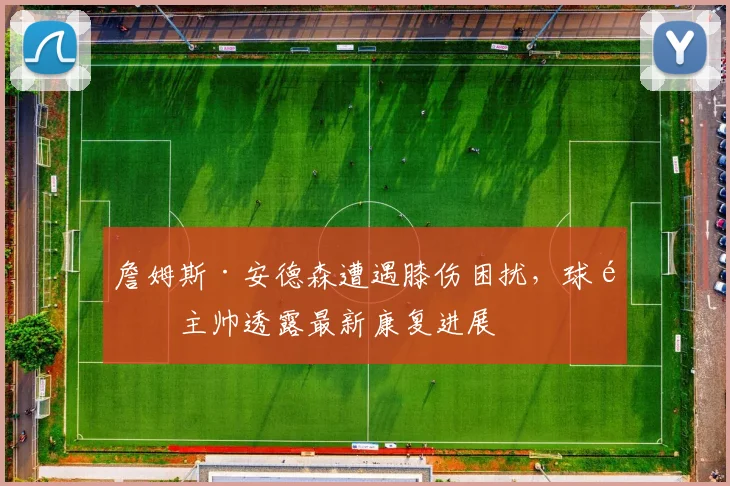 詹姆斯·安德森遭遇膝伤困扰,球队主帅透露最新康复进展