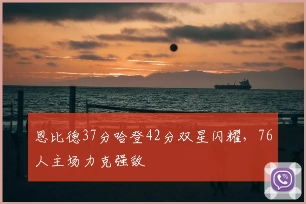 恩比德37分哈登42分双星闪耀，76人主场力克强敌