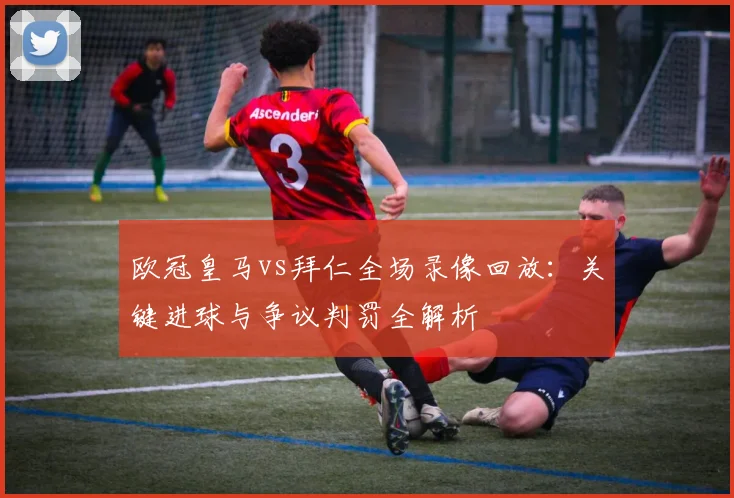 欧冠皇马vs拜仁全场录像回放：关键进球与争议判罚全解析