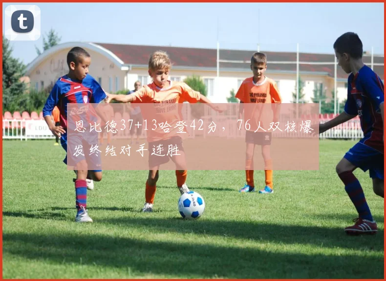 恩比德37+13哈登42分,76人双核爆发终结对手连胜