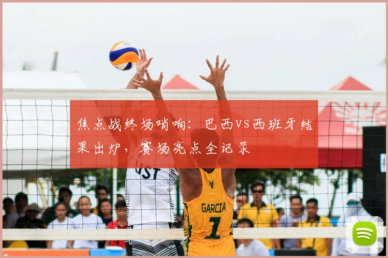 焦点战终场哨响:巴西vs西班牙结果出炉,赛场亮点全记录