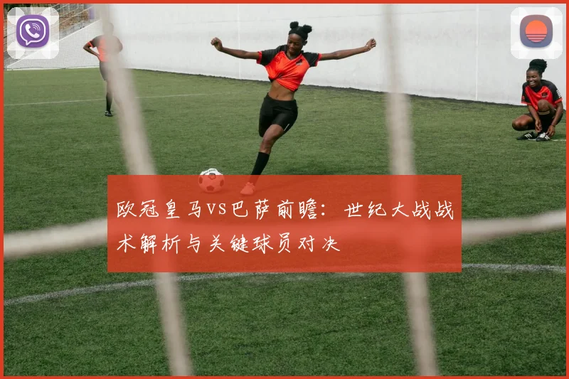 欧冠皇马vs巴萨前瞻：世纪大战战术解析与关键球员对决