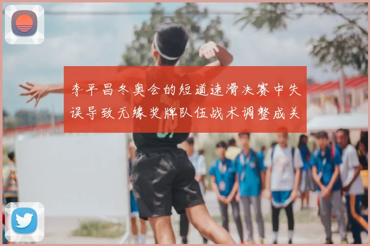 李平昌冬奥会的短道速滑决赛中失误导致无缘奖牌队伍战术调整成关注点