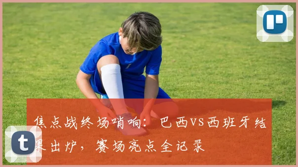 焦点战终场哨响:巴西vs西班牙结果出炉,赛场亮点全记录