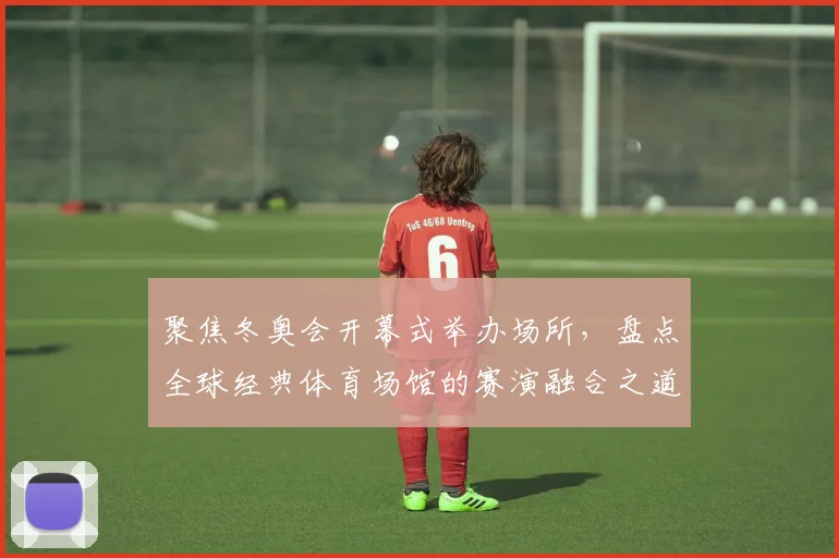 聚焦冬奥会开幕式举办场所，盘点全球经典体育场馆的赛演融合之道